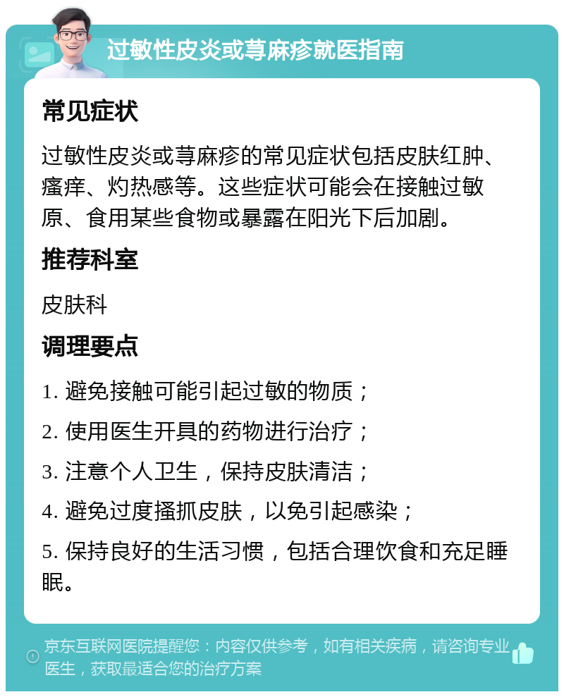 过敏性皮炎或荨麻疹就医指南 常见症状 过敏性皮炎或荨麻疹的常见症状包括皮肤红肿、瘙痒、灼热感等。这些症状可能会在接触过敏原、食用某些食物或暴露在阳光下后加剧。 推荐科室 皮肤科 调理要点 1. 避免接触可能引起过敏的物质； 2. 使用医生开具的药物进行治疗； 3. 注意个人卫生，保持皮肤清洁； 4. 避免过度搔抓皮肤，以免引起感染； 5. 保持良好的生活习惯，包括合理饮食和充足睡眠。