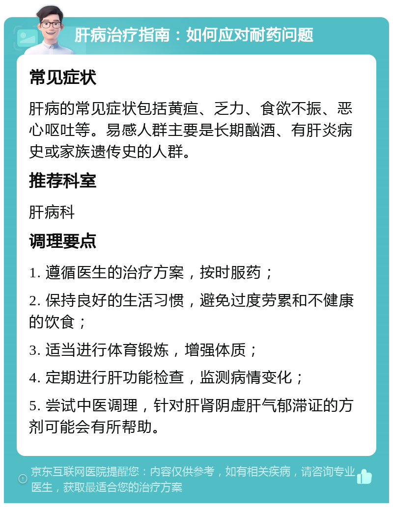 肝病治疗指南：如何应对耐药问题 常见症状 肝病的常见症状包括黄疸、乏力、食欲不振、恶心呕吐等。易感人群主要是长期酗酒、有肝炎病史或家族遗传史的人群。 推荐科室 肝病科 调理要点 1. 遵循医生的治疗方案，按时服药； 2. 保持良好的生活习惯，避免过度劳累和不健康的饮食； 3. 适当进行体育锻炼，增强体质； 4. 定期进行肝功能检查，监测病情变化； 5. 尝试中医调理，针对肝肾阴虚肝气郁滞证的方剂可能会有所帮助。