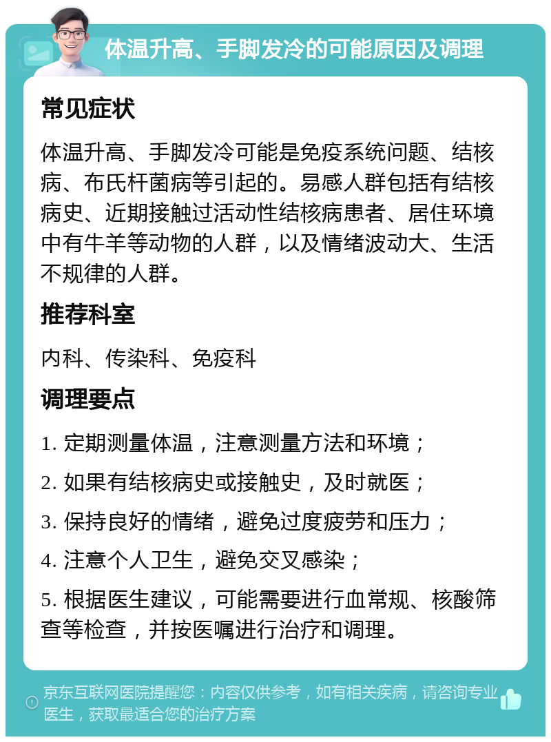 体温升高、手脚发冷的可能原因及调理 常见症状 体温升高、手脚发冷可能是免疫系统问题、结核病、布氏杆菌病等引起的。易感人群包括有结核病史、近期接触过活动性结核病患者、居住环境中有牛羊等动物的人群，以及情绪波动大、生活不规律的人群。 推荐科室 内科、传染科、免疫科 调理要点 1. 定期测量体温，注意测量方法和环境； 2. 如果有结核病史或接触史，及时就医； 3. 保持良好的情绪，避免过度疲劳和压力； 4. 注意个人卫生，避免交叉感染； 5. 根据医生建议，可能需要进行血常规、核酸筛查等检查，并按医嘱进行治疗和调理。