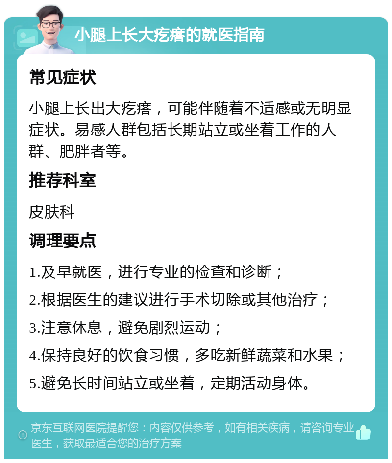 小腿上长大疙瘩的就医指南 常见症状 小腿上长出大疙瘩，可能伴随着不适感或无明显症状。易感人群包括长期站立或坐着工作的人群、肥胖者等。 推荐科室 皮肤科 调理要点 1.及早就医，进行专业的检查和诊断； 2.根据医生的建议进行手术切除或其他治疗； 3.注意休息，避免剧烈运动； 4.保持良好的饮食习惯，多吃新鲜蔬菜和水果； 5.避免长时间站立或坐着，定期活动身体。