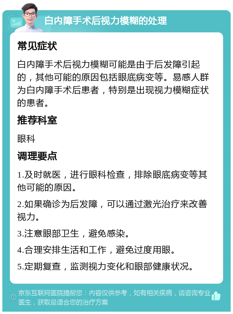 白内障手术后视力模糊的处理 常见症状 白内障手术后视力模糊可能是由于后发障引起的，其他可能的原因包括眼底病变等。易感人群为白内障手术后患者，特别是出现视力模糊症状的患者。 推荐科室 眼科 调理要点 1.及时就医，进行眼科检查，排除眼底病变等其他可能的原因。 2.如果确诊为后发障，可以通过激光治疗来改善视力。 3.注意眼部卫生，避免感染。 4.合理安排生活和工作，避免过度用眼。 5.定期复查，监测视力变化和眼部健康状况。