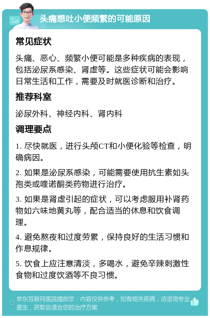 头痛想吐小便频繁的可能原因 常见症状 头痛、恶心、频繁小便可能是多种疾病的表现，包括泌尿系感染、肾虚等。这些症状可能会影响日常生活和工作，需要及时就医诊断和治疗。 推荐科室 泌尿外科、神经内科、肾内科 调理要点 1. 尽快就医，进行头颅CT和小便化验等检查，明确病因。 2. 如果是泌尿系感染，可能需要使用抗生素如头孢类或喹诺酮类药物进行治疗。 3. 如果是肾虚引起的症状，可以考虑服用补肾药物如六味地黄丸等，配合适当的休息和饮食调理。 4. 避免熬夜和过度劳累，保持良好的生活习惯和作息规律。 5. 饮食上应注意清淡，多喝水，避免辛辣刺激性食物和过度饮酒等不良习惯。