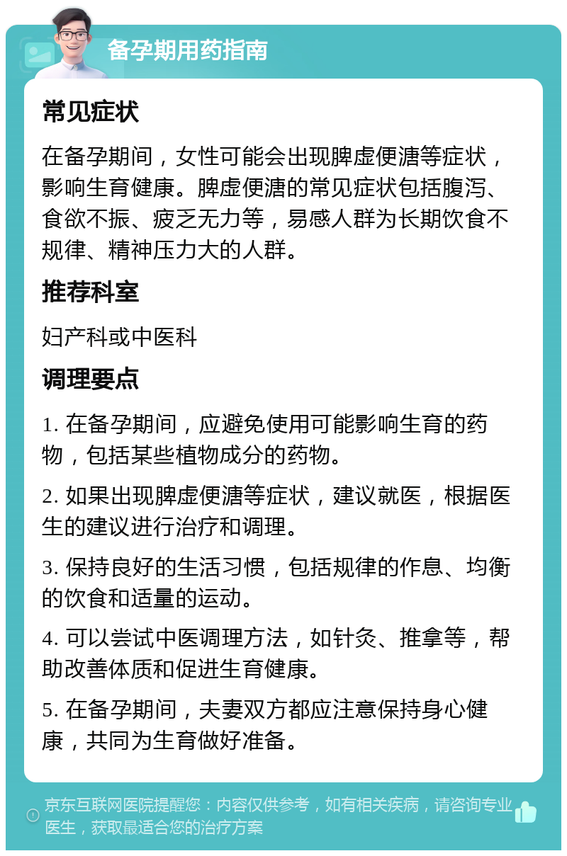 备孕期用药指南 常见症状 在备孕期间，女性可能会出现脾虚便溏等症状，影响生育健康。脾虚便溏的常见症状包括腹泻、食欲不振、疲乏无力等，易感人群为长期饮食不规律、精神压力大的人群。 推荐科室 妇产科或中医科 调理要点 1. 在备孕期间，应避免使用可能影响生育的药物，包括某些植物成分的药物。 2. 如果出现脾虚便溏等症状，建议就医，根据医生的建议进行治疗和调理。 3. 保持良好的生活习惯，包括规律的作息、均衡的饮食和适量的运动。 4. 可以尝试中医调理方法，如针灸、推拿等，帮助改善体质和促进生育健康。 5. 在备孕期间，夫妻双方都应注意保持身心健康，共同为生育做好准备。