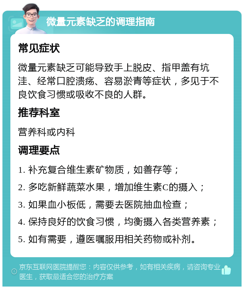 微量元素缺乏的调理指南 常见症状 微量元素缺乏可能导致手上脱皮、指甲盖有坑洼、经常口腔溃疡、容易淤青等症状，多见于不良饮食习惯或吸收不良的人群。 推荐科室 营养科或内科 调理要点 1. 补充复合维生素矿物质，如善存等； 2. 多吃新鲜蔬菜水果，增加维生素C的摄入； 3. 如果血小板低，需要去医院抽血检查； 4. 保持良好的饮食习惯，均衡摄入各类营养素； 5. 如有需要，遵医嘱服用相关药物或补剂。