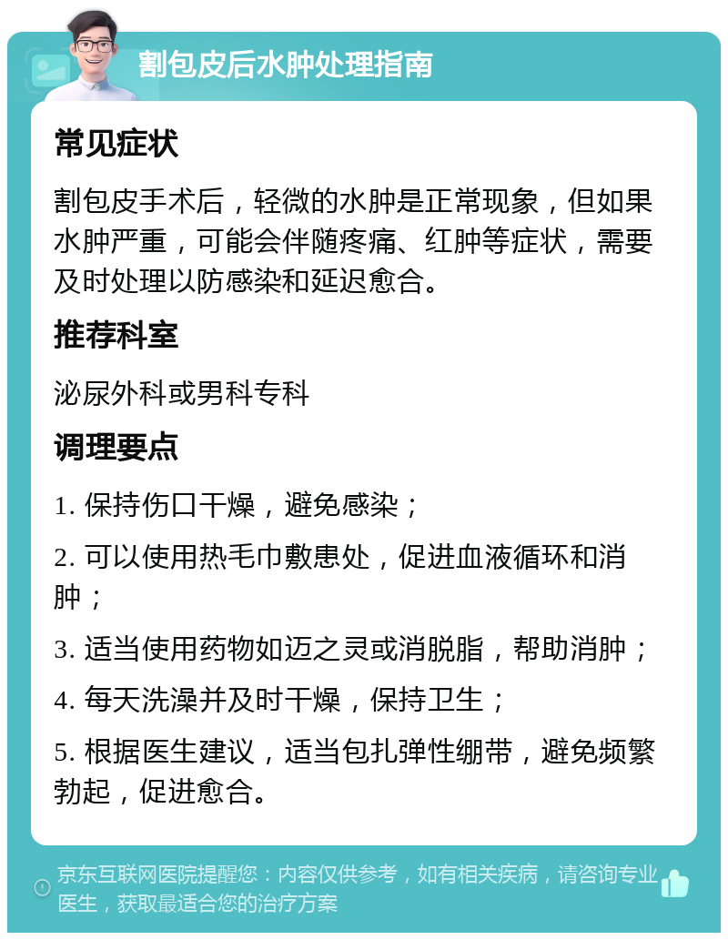 割包皮后水肿处理指南 常见症状 割包皮手术后，轻微的水肿是正常现象，但如果水肿严重，可能会伴随疼痛、红肿等症状，需要及时处理以防感染和延迟愈合。 推荐科室 泌尿外科或男科专科 调理要点 1. 保持伤口干燥，避免感染； 2. 可以使用热毛巾敷患处，促进血液循环和消肿； 3. 适当使用药物如迈之灵或消脱脂，帮助消肿； 4. 每天洗澡并及时干燥，保持卫生； 5. 根据医生建议，适当包扎弹性绷带，避免频繁勃起，促进愈合。