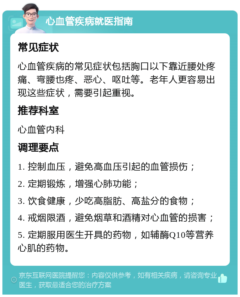 心血管疾病就医指南 常见症状 心血管疾病的常见症状包括胸口以下靠近腰处疼痛、弯腰也疼、恶心、呕吐等。老年人更容易出现这些症状，需要引起重视。 推荐科室 心血管内科 调理要点 1. 控制血压，避免高血压引起的血管损伤； 2. 定期锻炼，增强心肺功能； 3. 饮食健康，少吃高脂肪、高盐分的食物； 4. 戒烟限酒，避免烟草和酒精对心血管的损害； 5. 定期服用医生开具的药物，如辅酶Q10等营养心肌的药物。