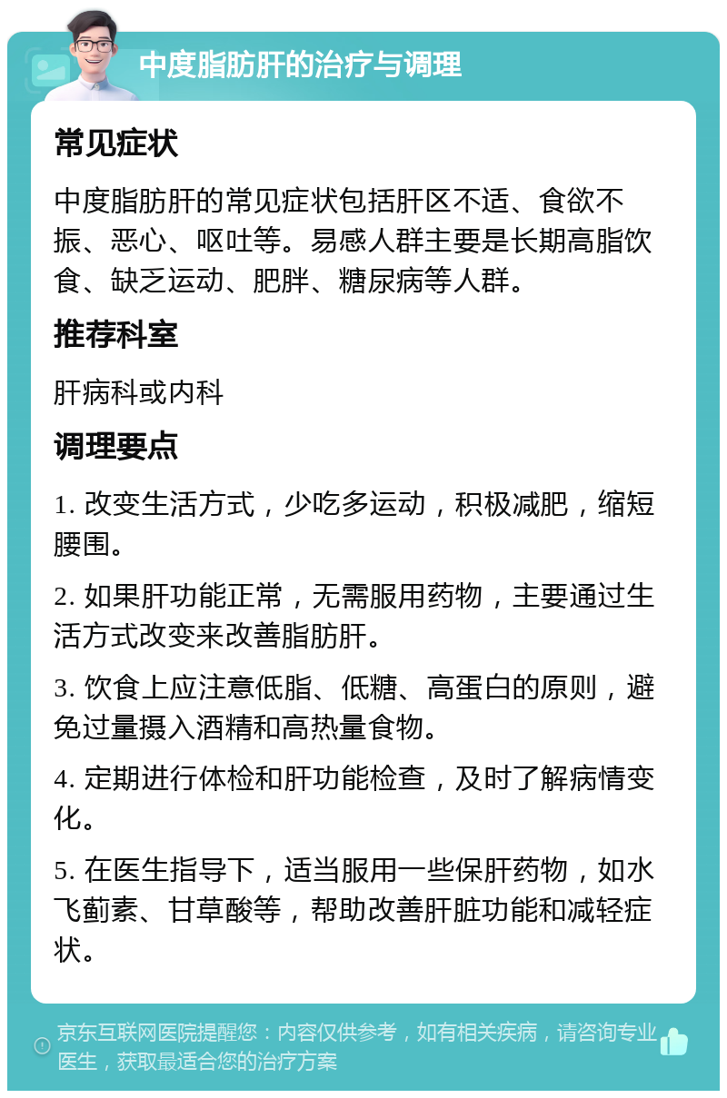 中度脂肪肝的治疗与调理 常见症状 中度脂肪肝的常见症状包括肝区不适、食欲不振、恶心、呕吐等。易感人群主要是长期高脂饮食、缺乏运动、肥胖、糖尿病等人群。 推荐科室 肝病科或内科 调理要点 1. 改变生活方式，少吃多运动，积极减肥，缩短腰围。 2. 如果肝功能正常，无需服用药物，主要通过生活方式改变来改善脂肪肝。 3. 饮食上应注意低脂、低糖、高蛋白的原则，避免过量摄入酒精和高热量食物。 4. 定期进行体检和肝功能检查，及时了解病情变化。 5. 在医生指导下，适当服用一些保肝药物，如水飞蓟素、甘草酸等，帮助改善肝脏功能和减轻症状。