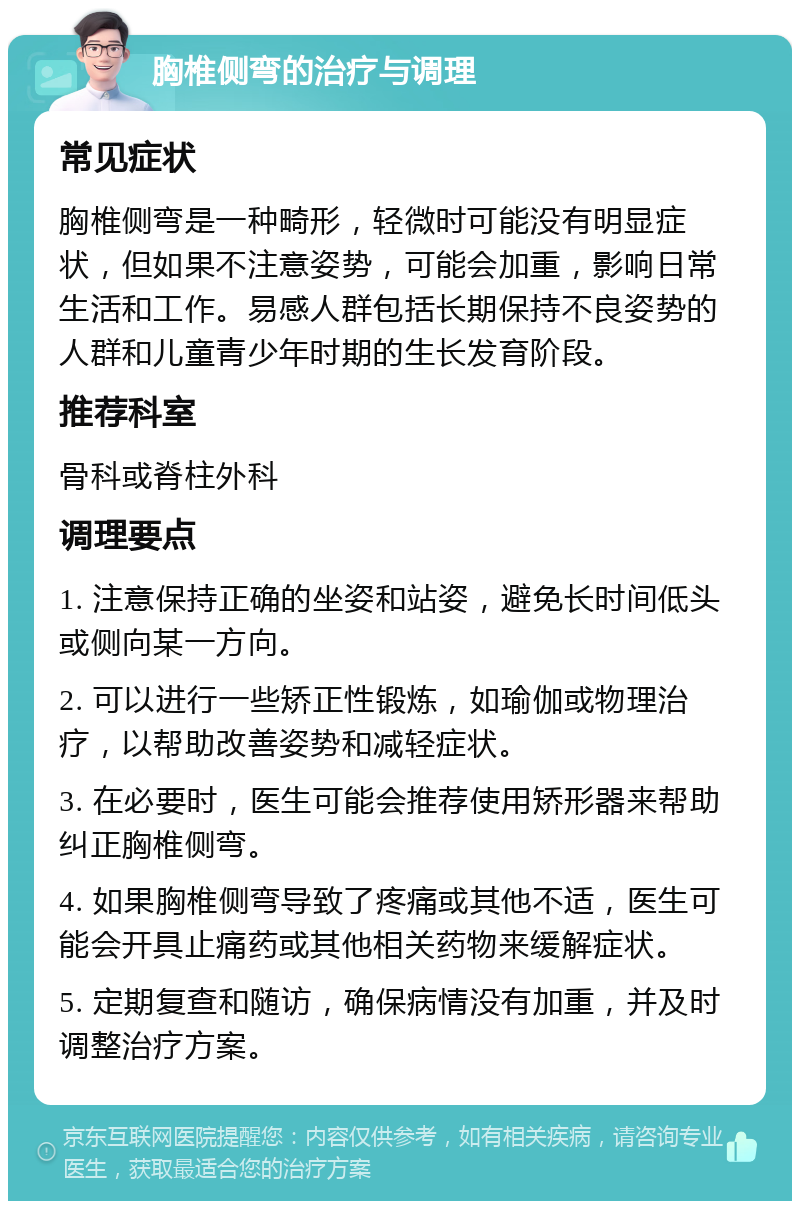 胸椎侧弯的治疗与调理 常见症状 胸椎侧弯是一种畸形，轻微时可能没有明显症状，但如果不注意姿势，可能会加重，影响日常生活和工作。易感人群包括长期保持不良姿势的人群和儿童青少年时期的生长发育阶段。 推荐科室 骨科或脊柱外科 调理要点 1. 注意保持正确的坐姿和站姿，避免长时间低头或侧向某一方向。 2. 可以进行一些矫正性锻炼，如瑜伽或物理治疗，以帮助改善姿势和减轻症状。 3. 在必要时，医生可能会推荐使用矫形器来帮助纠正胸椎侧弯。 4. 如果胸椎侧弯导致了疼痛或其他不适，医生可能会开具止痛药或其他相关药物来缓解症状。 5. 定期复查和随访，确保病情没有加重，并及时调整治疗方案。