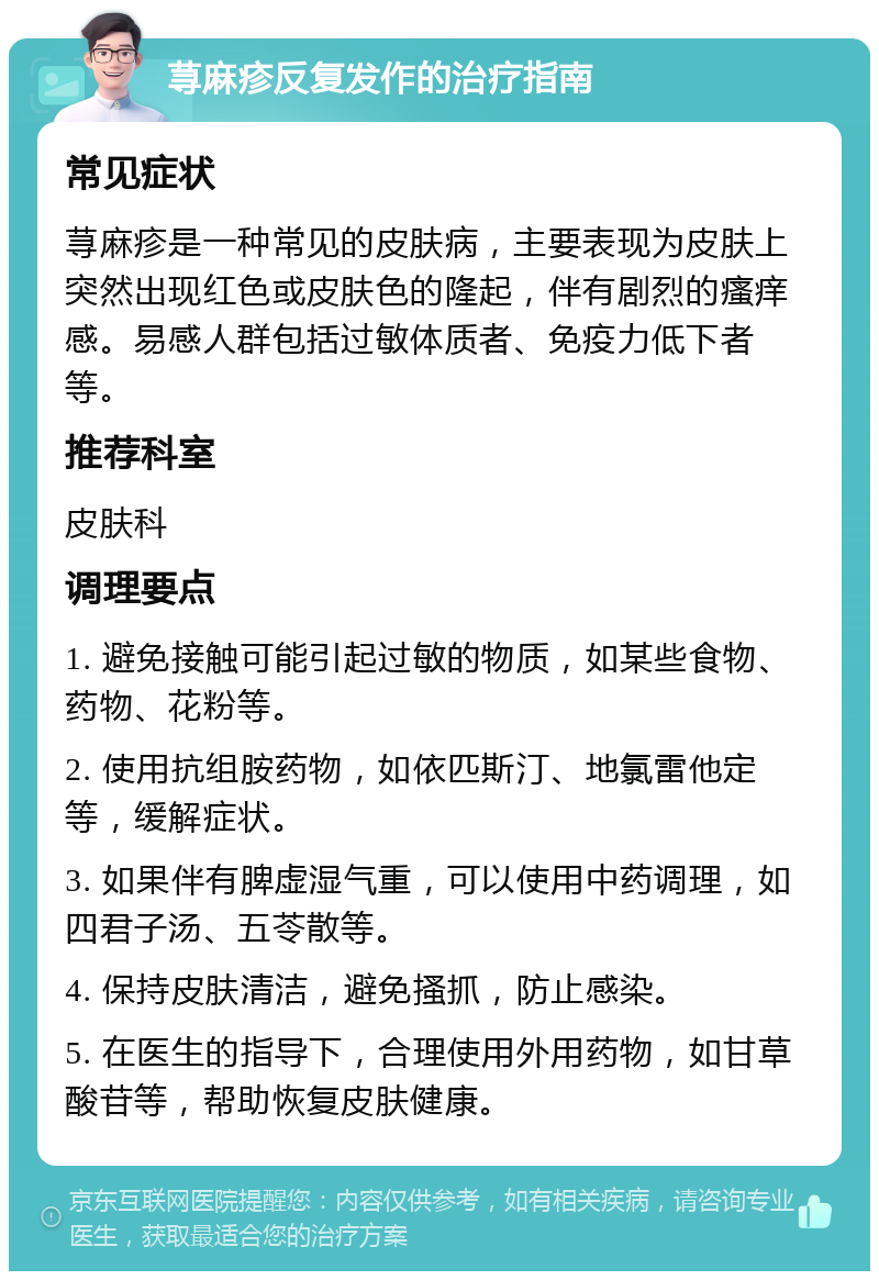 荨麻疹反复发作的治疗指南 常见症状 荨麻疹是一种常见的皮肤病，主要表现为皮肤上突然出现红色或皮肤色的隆起，伴有剧烈的瘙痒感。易感人群包括过敏体质者、免疫力低下者等。 推荐科室 皮肤科 调理要点 1. 避免接触可能引起过敏的物质，如某些食物、药物、花粉等。 2. 使用抗组胺药物，如依匹斯汀、地氯雷他定等，缓解症状。 3. 如果伴有脾虚湿气重，可以使用中药调理，如四君子汤、五苓散等。 4. 保持皮肤清洁，避免搔抓，防止感染。 5. 在医生的指导下，合理使用外用药物，如甘草酸苷等，帮助恢复皮肤健康。