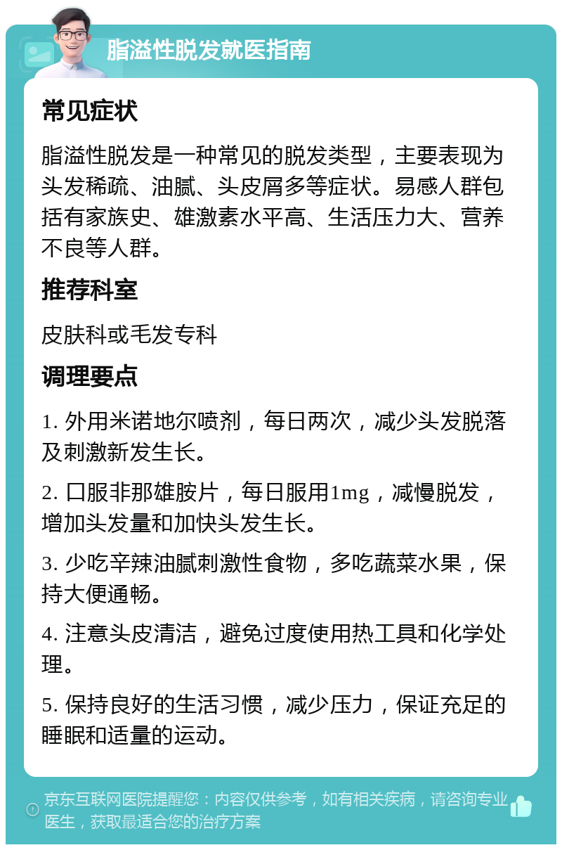 脂溢性脱发就医指南 常见症状 脂溢性脱发是一种常见的脱发类型，主要表现为头发稀疏、油腻、头皮屑多等症状。易感人群包括有家族史、雄激素水平高、生活压力大、营养不良等人群。 推荐科室 皮肤科或毛发专科 调理要点 1. 外用米诺地尔喷剂，每日两次，减少头发脱落及刺激新发生长。 2. 口服非那雄胺片，每日服用1mg，减慢脱发，增加头发量和加快头发生长。 3. 少吃辛辣油腻刺激性食物，多吃蔬菜水果，保持大便通畅。 4. 注意头皮清洁，避免过度使用热工具和化学处理。 5. 保持良好的生活习惯，减少压力，保证充足的睡眠和适量的运动。