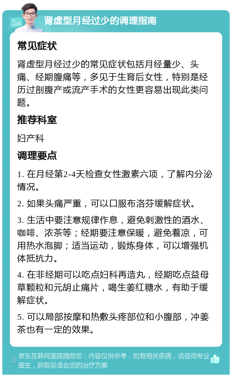 肾虚型月经过少的调理指南 常见症状 肾虚型月经过少的常见症状包括月经量少、头痛、经期腹痛等，多见于生育后女性，特别是经历过剖腹产或流产手术的女性更容易出现此类问题。 推荐科室 妇产科 调理要点 1. 在月经第2-4天检查女性激素六项，了解内分泌情况。 2. 如果头痛严重，可以口服布洛芬缓解症状。 3. 生活中要注意规律作息，避免刺激性的酒水、咖啡、浓茶等；经期要注意保暖，避免着凉，可用热水泡脚；适当运动，锻炼身体，可以增强机体抵抗力。 4. 在非经期可以吃点妇科再造丸，经期吃点益母草颗粒和元胡止痛片，喝生姜红糖水，有助于缓解症状。 5. 可以局部按摩和热敷头疼部位和小腹部，冲姜茶也有一定的效果。