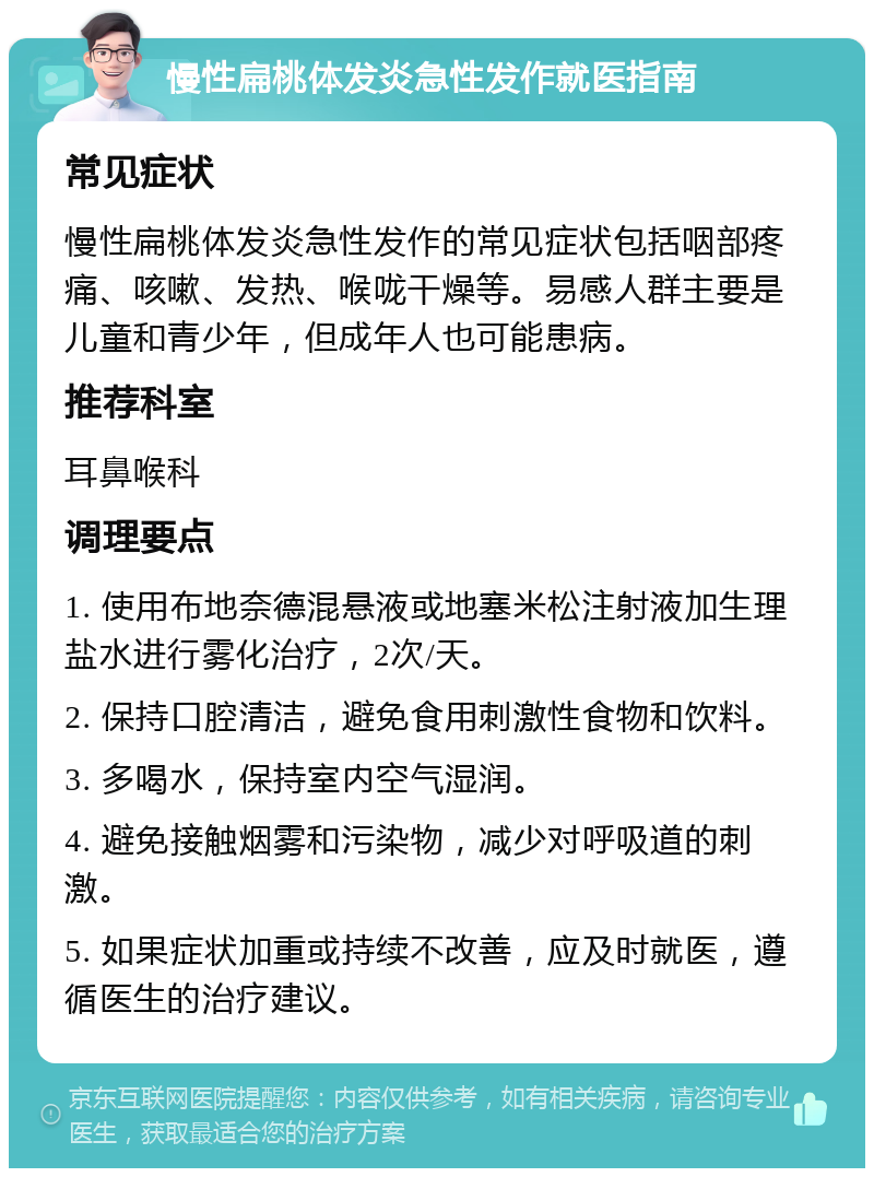 慢性扁桃体发炎急性发作就医指南 常见症状 慢性扁桃体发炎急性发作的常见症状包括咽部疼痛、咳嗽、发热、喉咙干燥等。易感人群主要是儿童和青少年，但成年人也可能患病。 推荐科室 耳鼻喉科 调理要点 1. 使用布地奈德混悬液或地塞米松注射液加生理盐水进行雾化治疗，2次/天。 2. 保持口腔清洁，避免食用刺激性食物和饮料。 3. 多喝水，保持室内空气湿润。 4. 避免接触烟雾和污染物，减少对呼吸道的刺激。 5. 如果症状加重或持续不改善，应及时就医，遵循医生的治疗建议。