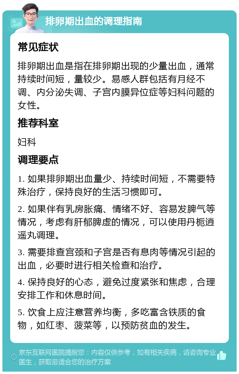 排卵期出血的调理指南 常见症状 排卵期出血是指在排卵期出现的少量出血，通常持续时间短，量较少。易感人群包括有月经不调、内分泌失调、子宫内膜异位症等妇科问题的女性。 推荐科室 妇科 调理要点 1. 如果排卵期出血量少、持续时间短，不需要特殊治疗，保持良好的生活习惯即可。 2. 如果伴有乳房胀痛、情绪不好、容易发脾气等情况，考虑有肝郁脾虚的情况，可以使用丹栀逍遥丸调理。 3. 需要排查宫颈和子宫是否有息肉等情况引起的出血，必要时进行相关检查和治疗。 4. 保持良好的心态，避免过度紧张和焦虑，合理安排工作和休息时间。 5. 饮食上应注意营养均衡，多吃富含铁质的食物，如红枣、菠菜等，以预防贫血的发生。