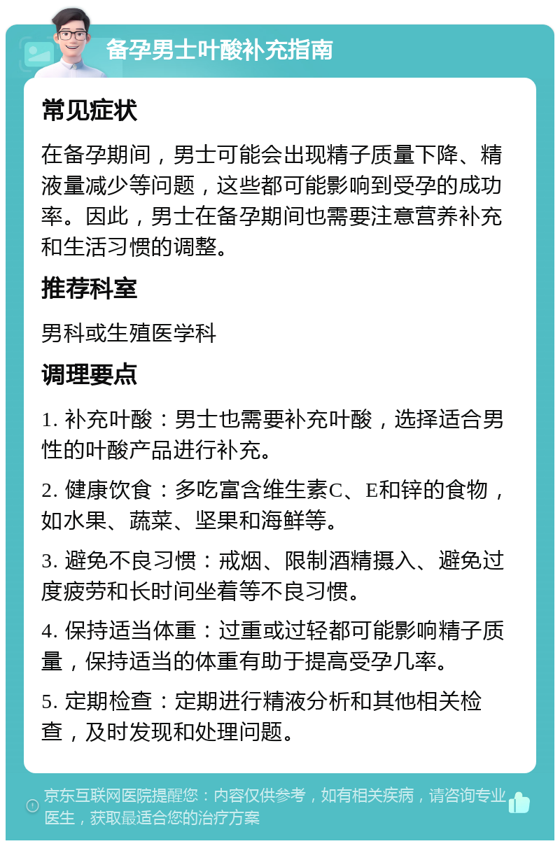 备孕男士叶酸补充指南 常见症状 在备孕期间，男士可能会出现精子质量下降、精液量减少等问题，这些都可能影响到受孕的成功率。因此，男士在备孕期间也需要注意营养补充和生活习惯的调整。 推荐科室 男科或生殖医学科 调理要点 1. 补充叶酸：男士也需要补充叶酸，选择适合男性的叶酸产品进行补充。 2. 健康饮食：多吃富含维生素C、E和锌的食物，如水果、蔬菜、坚果和海鲜等。 3. 避免不良习惯：戒烟、限制酒精摄入、避免过度疲劳和长时间坐着等不良习惯。 4. 保持适当体重：过重或过轻都可能影响精子质量，保持适当的体重有助于提高受孕几率。 5. 定期检查：定期进行精液分析和其他相关检查，及时发现和处理问题。