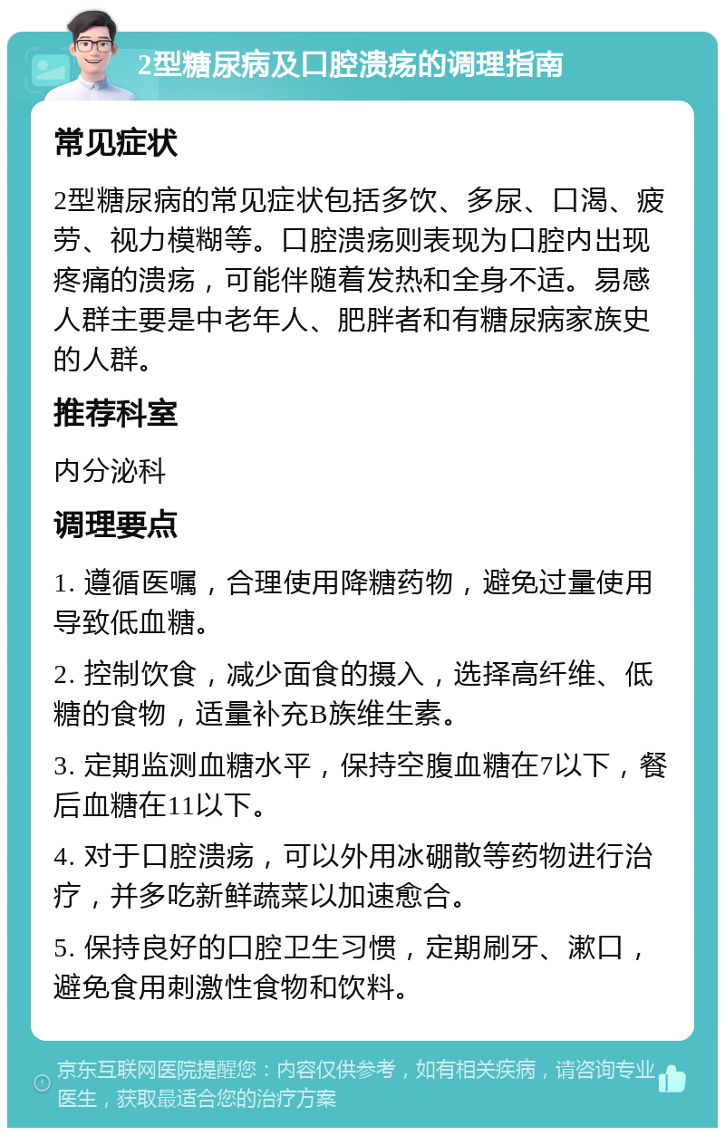 2型糖尿病及口腔溃疡的调理指南 常见症状 2型糖尿病的常见症状包括多饮、多尿、口渴、疲劳、视力模糊等。口腔溃疡则表现为口腔内出现疼痛的溃疡，可能伴随着发热和全身不适。易感人群主要是中老年人、肥胖者和有糖尿病家族史的人群。 推荐科室 内分泌科 调理要点 1. 遵循医嘱，合理使用降糖药物，避免过量使用导致低血糖。 2. 控制饮食，减少面食的摄入，选择高纤维、低糖的食物，适量补充B族维生素。 3. 定期监测血糖水平，保持空腹血糖在7以下，餐后血糖在11以下。 4. 对于口腔溃疡，可以外用冰硼散等药物进行治疗，并多吃新鲜蔬菜以加速愈合。 5. 保持良好的口腔卫生习惯，定期刷牙、漱口，避免食用刺激性食物和饮料。