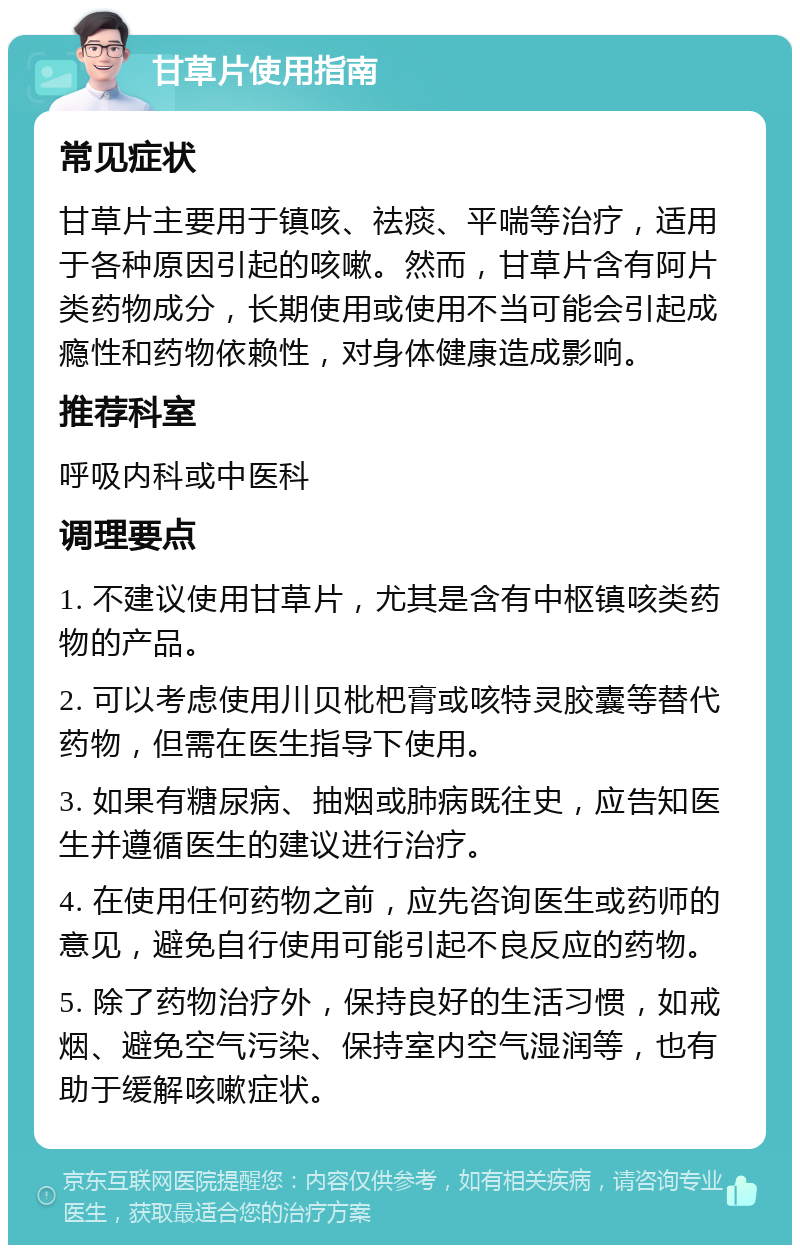 甘草片使用指南 常见症状 甘草片主要用于镇咳、祛痰、平喘等治疗，适用于各种原因引起的咳嗽。然而，甘草片含有阿片类药物成分，长期使用或使用不当可能会引起成瘾性和药物依赖性，对身体健康造成影响。 推荐科室 呼吸内科或中医科 调理要点 1. 不建议使用甘草片，尤其是含有中枢镇咳类药物的产品。 2. 可以考虑使用川贝枇杷膏或咳特灵胶囊等替代药物，但需在医生指导下使用。 3. 如果有糖尿病、抽烟或肺病既往史，应告知医生并遵循医生的建议进行治疗。 4. 在使用任何药物之前，应先咨询医生或药师的意见，避免自行使用可能引起不良反应的药物。 5. 除了药物治疗外，保持良好的生活习惯，如戒烟、避免空气污染、保持室内空气湿润等，也有助于缓解咳嗽症状。