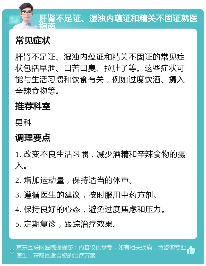 肝肾不足证、湿浊内蕴证和精关不固证就医指南 常见症状 肝肾不足证、湿浊内蕴证和精关不固证的常见症状包括早泄、口苦口臭、拉肚子等。这些症状可能与生活习惯和饮食有关，例如过度饮酒、摄入辛辣食物等。 推荐科室 男科 调理要点 1. 改变不良生活习惯，减少酒精和辛辣食物的摄入。 2. 增加运动量，保持适当的体重。 3. 遵循医生的建议，按时服用中药方剂。 4. 保持良好的心态，避免过度焦虑和压力。 5. 定期复诊，跟踪治疗效果。