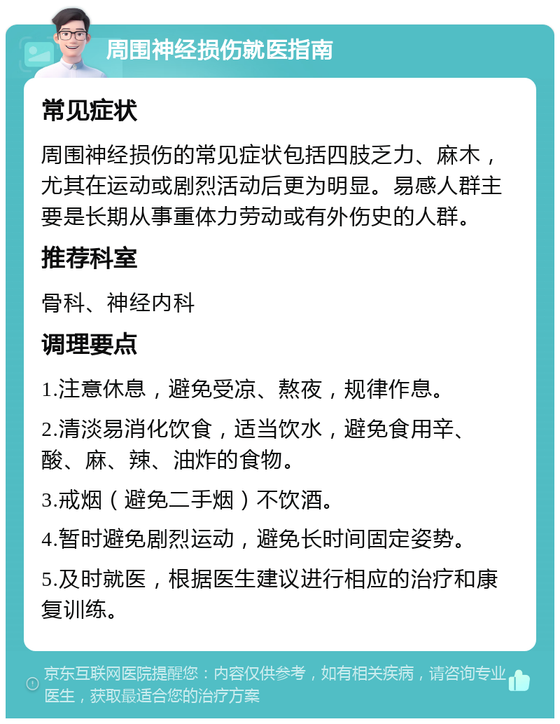 周围神经损伤就医指南 常见症状 周围神经损伤的常见症状包括四肢乏力、麻木，尤其在运动或剧烈活动后更为明显。易感人群主要是长期从事重体力劳动或有外伤史的人群。 推荐科室 骨科、神经内科 调理要点 1.注意休息，避免受凉、熬夜，规律作息。 2.清淡易消化饮食，适当饮水，避免食用辛、酸、麻、辣、油炸的食物。 3.戒烟（避免二手烟）不饮酒。 4.暂时避免剧烈运动，避免长时间固定姿势。 5.及时就医，根据医生建议进行相应的治疗和康复训练。