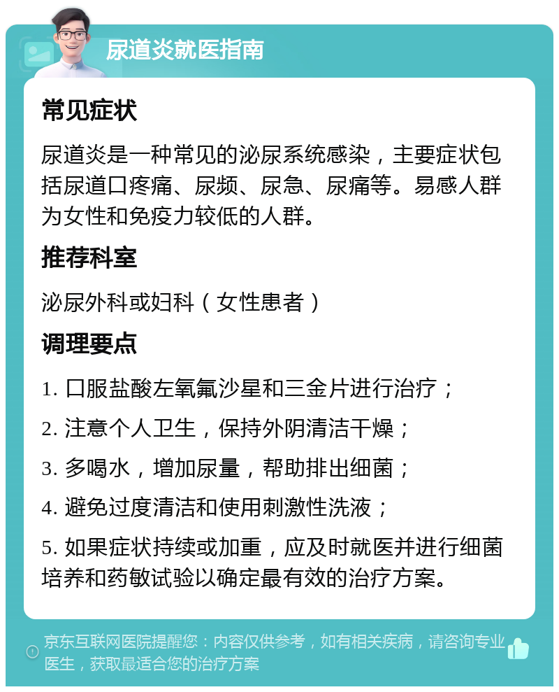 尿道炎就医指南 常见症状 尿道炎是一种常见的泌尿系统感染，主要症状包括尿道口疼痛、尿频、尿急、尿痛等。易感人群为女性和免疫力较低的人群。 推荐科室 泌尿外科或妇科（女性患者） 调理要点 1. 口服盐酸左氧氟沙星和三金片进行治疗； 2. 注意个人卫生，保持外阴清洁干燥； 3. 多喝水，增加尿量，帮助排出细菌； 4. 避免过度清洁和使用刺激性洗液； 5. 如果症状持续或加重，应及时就医并进行细菌培养和药敏试验以确定最有效的治疗方案。