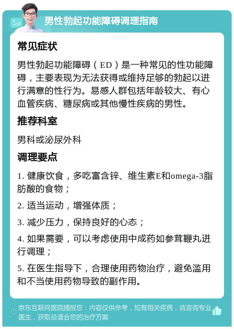 男性勃起功能障碍调理指南 常见症状 男性勃起功能障碍（ED）是一种常见的性功能障碍，主要表现为无法获得或维持足够的勃起以进行满意的性行为。易感人群包括年龄较大、有心血管疾病、糖尿病或其他慢性疾病的男性。 推荐科室 男科或泌尿外科 调理要点 1. 健康饮食，多吃富含锌、维生素E和omega-3脂肪酸的食物； 2. 适当运动，增强体质； 3. 减少压力，保持良好的心态； 4. 如果需要，可以考虑使用中成药如参茸鞭丸进行调理； 5. 在医生指导下，合理使用药物治疗，避免滥用和不当使用药物导致的副作用。