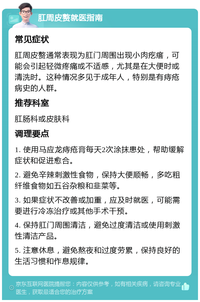 肛周皮赘就医指南 常见症状 肛周皮赘通常表现为肛门周围出现小肉疙瘩，可能会引起轻微疼痛或不适感，尤其是在大便时或清洗时。这种情况多见于成年人，特别是有痔疮病史的人群。 推荐科室 肛肠科或皮肤科 调理要点 1. 使用马应龙痔疮膏每天2次涂抹患处，帮助缓解症状和促进愈合。 2. 避免辛辣刺激性食物，保持大便顺畅，多吃粗纤维食物如五谷杂粮和韭菜等。 3. 如果症状不改善或加重，应及时就医，可能需要进行冷冻治疗或其他手术干预。 4. 保持肛门周围清洁，避免过度清洁或使用刺激性清洁产品。 5. 注意休息，避免熬夜和过度劳累，保持良好的生活习惯和作息规律。