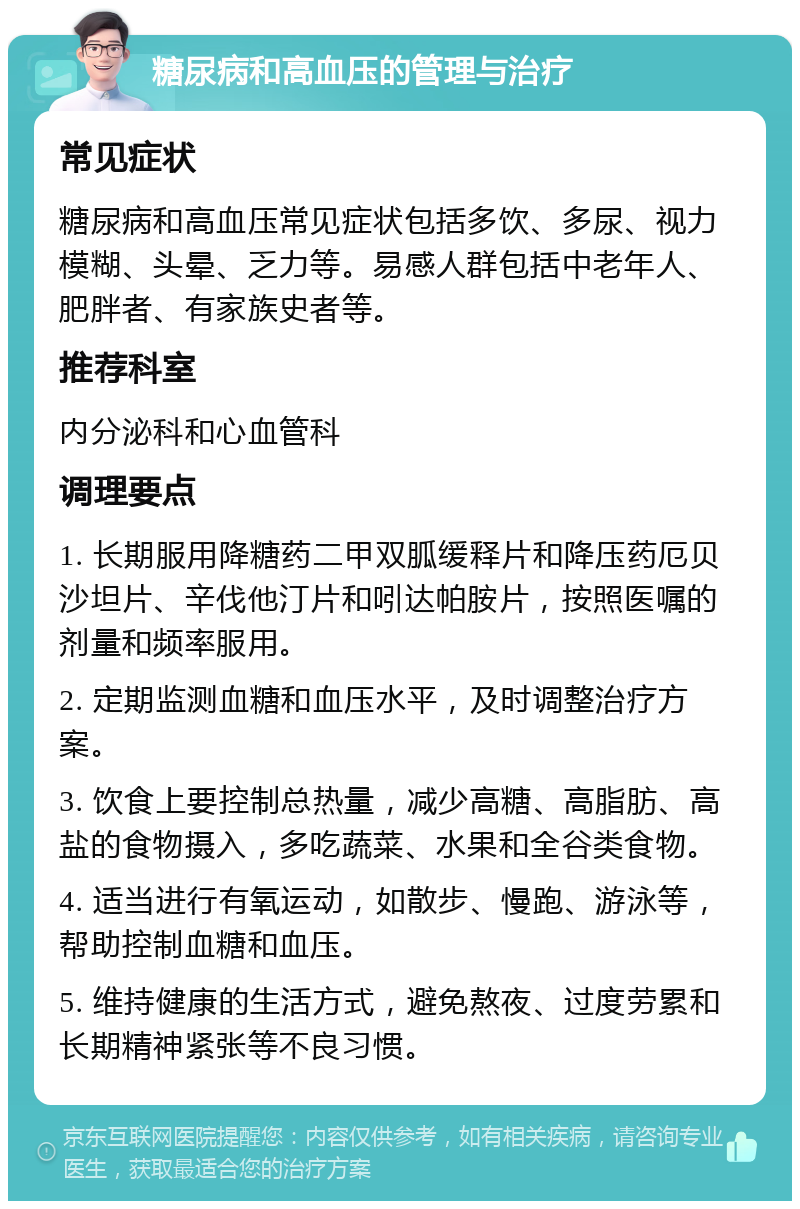 糖尿病和高血压的管理与治疗 常见症状 糖尿病和高血压常见症状包括多饮、多尿、视力模糊、头晕、乏力等。易感人群包括中老年人、肥胖者、有家族史者等。 推荐科室 内分泌科和心血管科 调理要点 1. 长期服用降糖药二甲双胍缓释片和降压药厄贝沙坦片、辛伐他汀片和吲达帕胺片，按照医嘱的剂量和频率服用。 2. 定期监测血糖和血压水平，及时调整治疗方案。 3. 饮食上要控制总热量，减少高糖、高脂肪、高盐的食物摄入，多吃蔬菜、水果和全谷类食物。 4. 适当进行有氧运动，如散步、慢跑、游泳等，帮助控制血糖和血压。 5. 维持健康的生活方式，避免熬夜、过度劳累和长期精神紧张等不良习惯。