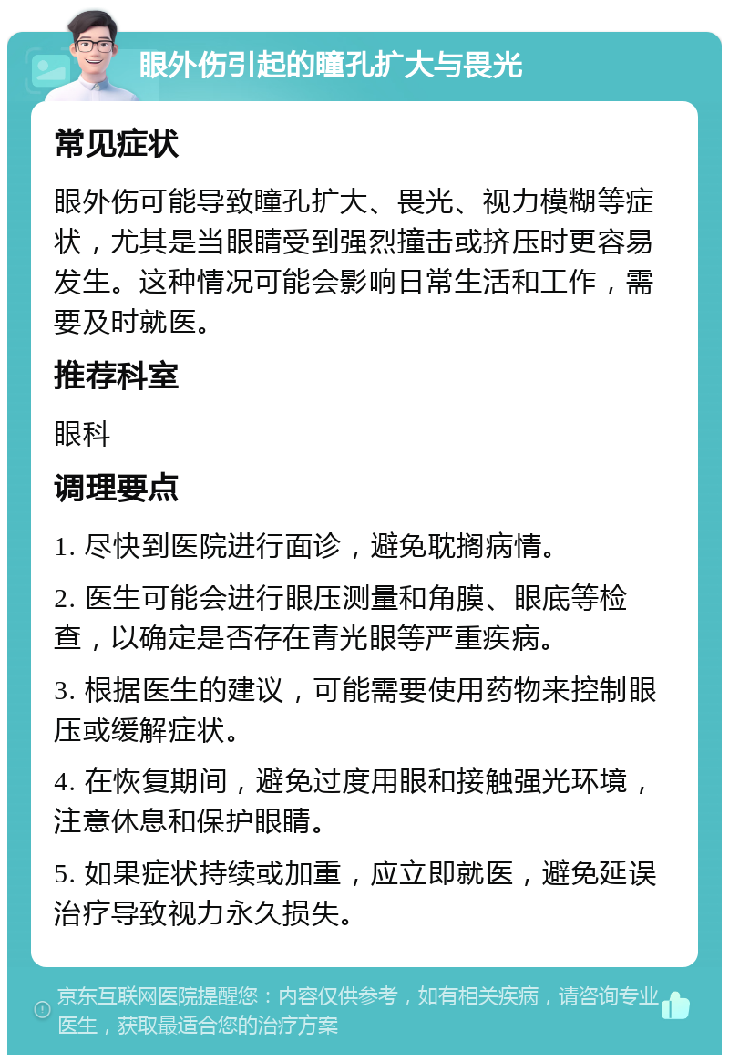 眼外伤引起的瞳孔扩大与畏光 常见症状 眼外伤可能导致瞳孔扩大、畏光、视力模糊等症状，尤其是当眼睛受到强烈撞击或挤压时更容易发生。这种情况可能会影响日常生活和工作，需要及时就医。 推荐科室 眼科 调理要点 1. 尽快到医院进行面诊，避免耽搁病情。 2. 医生可能会进行眼压测量和角膜、眼底等检查，以确定是否存在青光眼等严重疾病。 3. 根据医生的建议，可能需要使用药物来控制眼压或缓解症状。 4. 在恢复期间，避免过度用眼和接触强光环境，注意休息和保护眼睛。 5. 如果症状持续或加重，应立即就医，避免延误治疗导致视力永久损失。