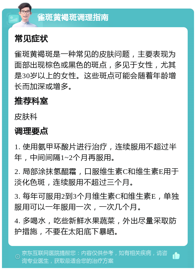 雀斑黄褐斑调理指南 常见症状 雀斑黄褐斑是一种常见的皮肤问题，主要表现为面部出现棕色或黑色的斑点，多见于女性，尤其是30岁以上的女性。这些斑点可能会随着年龄增长而加深或增多。 推荐科室 皮肤科 调理要点 1. 使用氨甲环酸片进行治疗，连续服用不超过半年，中间间隔1~2个月再服用。 2. 局部涂抹氢醌霜，口服维生素C和维生素E用于淡化色斑，连续服用不超过三个月。 3. 每年可服用2到3个月维生素C和维生素E，单独服用可以一年服用一次，一次几个月。 4. 多喝水，吃些新鲜水果蔬菜，外出尽量采取防护措施，不要在太阳底下暴晒。