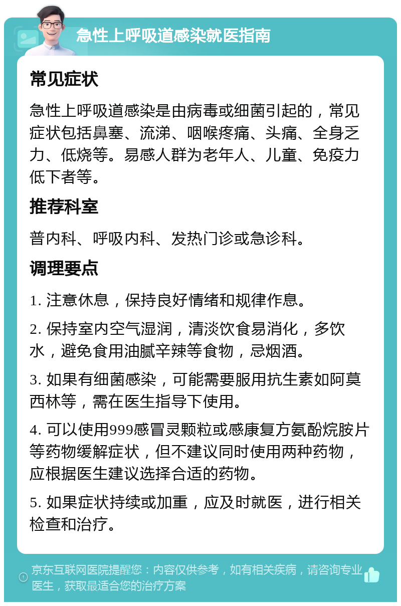 急性上呼吸道感染就医指南 常见症状 急性上呼吸道感染是由病毒或细菌引起的，常见症状包括鼻塞、流涕、咽喉疼痛、头痛、全身乏力、低烧等。易感人群为老年人、儿童、免疫力低下者等。 推荐科室 普内科、呼吸内科、发热门诊或急诊科。 调理要点 1. 注意休息，保持良好情绪和规律作息。 2. 保持室内空气湿润，清淡饮食易消化，多饮水，避免食用油腻辛辣等食物，忌烟酒。 3. 如果有细菌感染，可能需要服用抗生素如阿莫西林等，需在医生指导下使用。 4. 可以使用999感冒灵颗粒或感康复方氨酚烷胺片等药物缓解症状，但不建议同时使用两种药物，应根据医生建议选择合适的药物。 5. 如果症状持续或加重，应及时就医，进行相关检查和治疗。