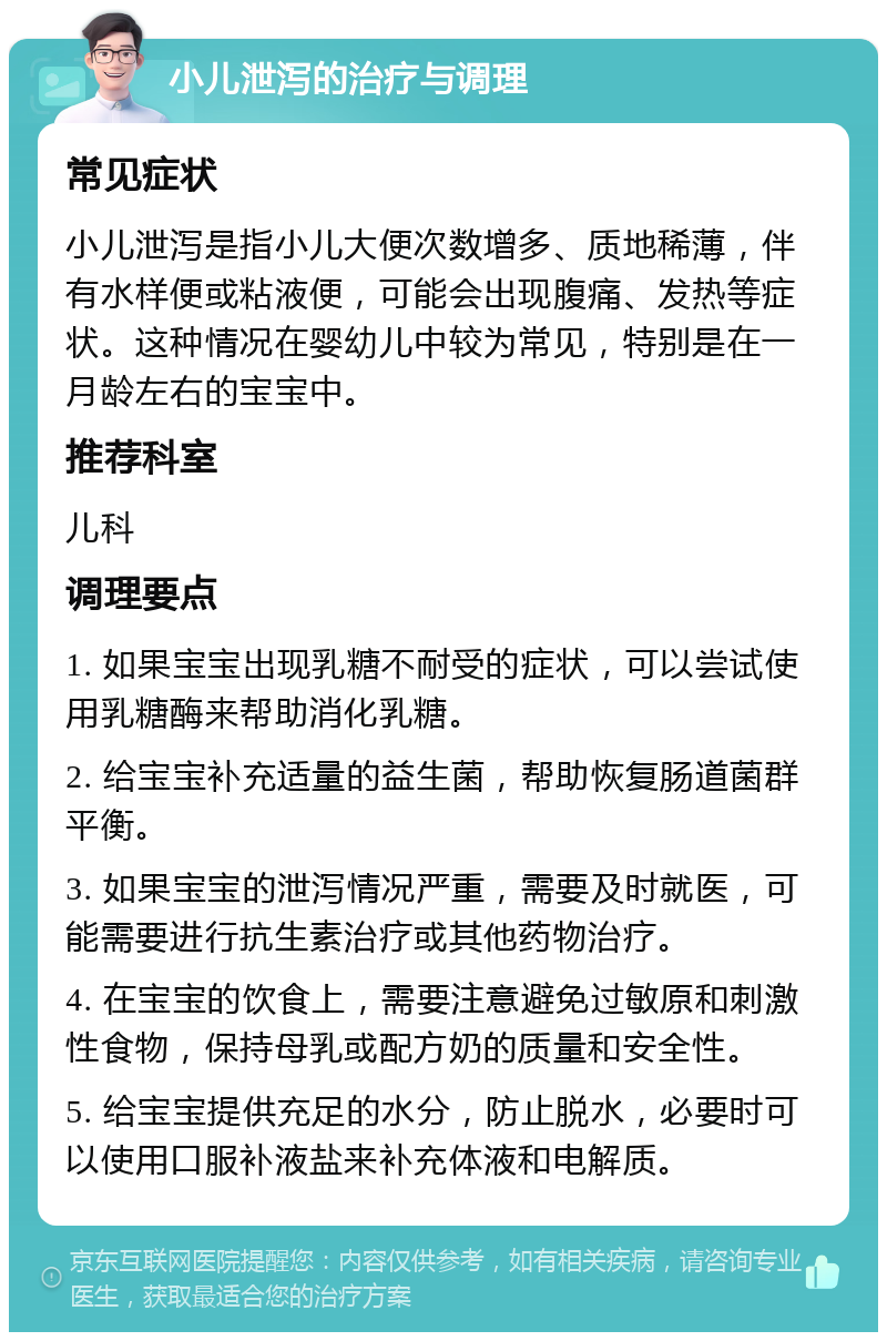 小儿泄泻的治疗与调理 常见症状 小儿泄泻是指小儿大便次数增多、质地稀薄，伴有水样便或粘液便，可能会出现腹痛、发热等症状。这种情况在婴幼儿中较为常见，特别是在一月龄左右的宝宝中。 推荐科室 儿科 调理要点 1. 如果宝宝出现乳糖不耐受的症状，可以尝试使用乳糖酶来帮助消化乳糖。 2. 给宝宝补充适量的益生菌，帮助恢复肠道菌群平衡。 3. 如果宝宝的泄泻情况严重，需要及时就医，可能需要进行抗生素治疗或其他药物治疗。 4. 在宝宝的饮食上，需要注意避免过敏原和刺激性食物，保持母乳或配方奶的质量和安全性。 5. 给宝宝提供充足的水分，防止脱水，必要时可以使用口服补液盐来补充体液和电解质。