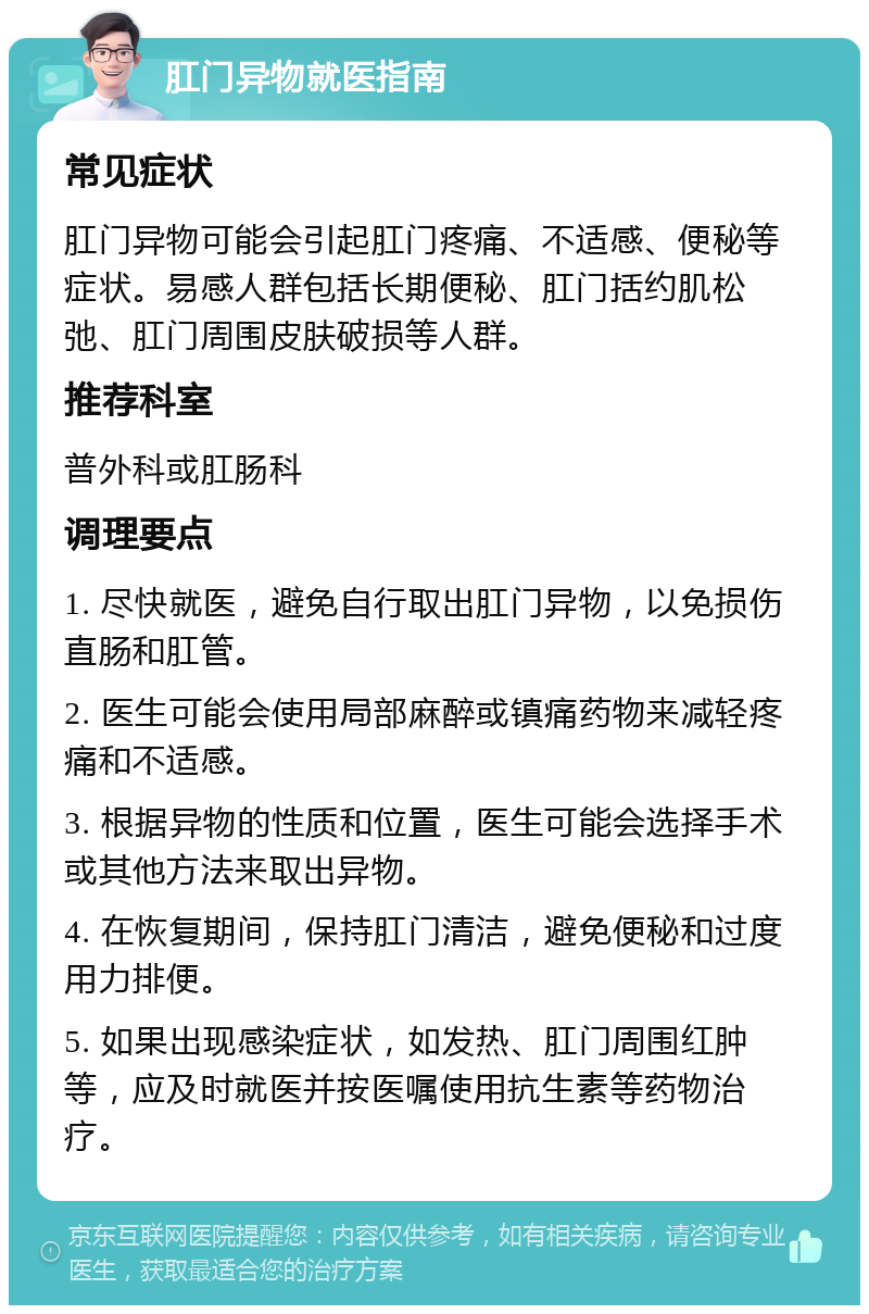 肛门异物就医指南 常见症状 肛门异物可能会引起肛门疼痛、不适感、便秘等症状。易感人群包括长期便秘、肛门括约肌松弛、肛门周围皮肤破损等人群。 推荐科室 普外科或肛肠科 调理要点 1. 尽快就医，避免自行取出肛门异物，以免损伤直肠和肛管。 2. 医生可能会使用局部麻醉或镇痛药物来减轻疼痛和不适感。 3. 根据异物的性质和位置，医生可能会选择手术或其他方法来取出异物。 4. 在恢复期间，保持肛门清洁，避免便秘和过度用力排便。 5. 如果出现感染症状，如发热、肛门周围红肿等，应及时就医并按医嘱使用抗生素等药物治疗。