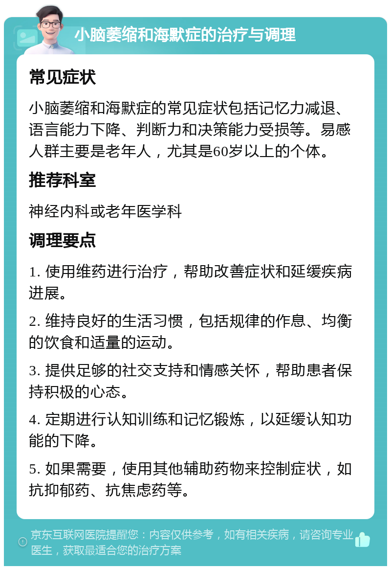 小脑萎缩和海默症的治疗与调理 常见症状 小脑萎缩和海默症的常见症状包括记忆力减退、语言能力下降、判断力和决策能力受损等。易感人群主要是老年人，尤其是60岁以上的个体。 推荐科室 神经内科或老年医学科 调理要点 1. 使用维药进行治疗，帮助改善症状和延缓疾病进展。 2. 维持良好的生活习惯，包括规律的作息、均衡的饮食和适量的运动。 3. 提供足够的社交支持和情感关怀，帮助患者保持积极的心态。 4. 定期进行认知训练和记忆锻炼，以延缓认知功能的下降。 5. 如果需要，使用其他辅助药物来控制症状，如抗抑郁药、抗焦虑药等。