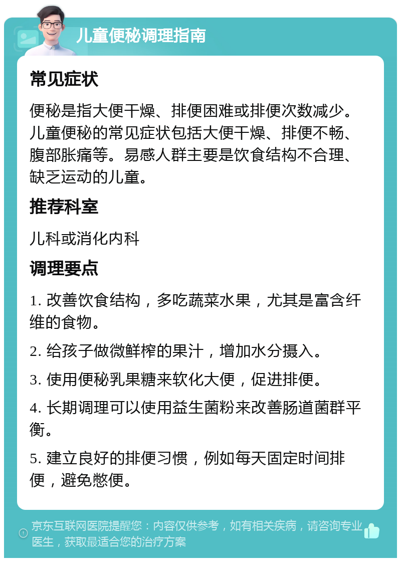 儿童便秘调理指南 常见症状 便秘是指大便干燥、排便困难或排便次数减少。儿童便秘的常见症状包括大便干燥、排便不畅、腹部胀痛等。易感人群主要是饮食结构不合理、缺乏运动的儿童。 推荐科室 儿科或消化内科 调理要点 1. 改善饮食结构，多吃蔬菜水果，尤其是富含纤维的食物。 2. 给孩子做微鲜榨的果汁，增加水分摄入。 3. 使用便秘乳果糖来软化大便，促进排便。 4. 长期调理可以使用益生菌粉来改善肠道菌群平衡。 5. 建立良好的排便习惯，例如每天固定时间排便，避免憋便。