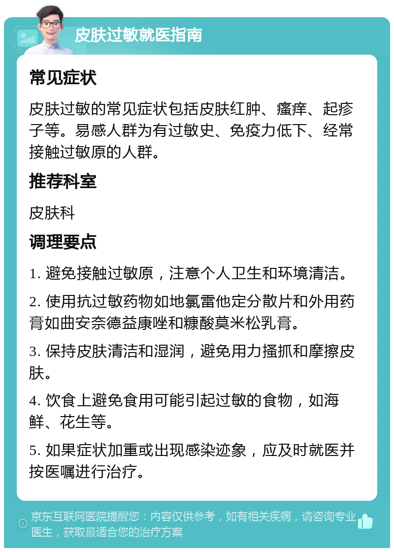 皮肤过敏就医指南 常见症状 皮肤过敏的常见症状包括皮肤红肿、瘙痒、起疹子等。易感人群为有过敏史、免疫力低下、经常接触过敏原的人群。 推荐科室 皮肤科 调理要点 1. 避免接触过敏原，注意个人卫生和环境清洁。 2. 使用抗过敏药物如地氯雷他定分散片和外用药膏如曲安奈德益康唑和糠酸莫米松乳膏。 3. 保持皮肤清洁和湿润，避免用力搔抓和摩擦皮肤。 4. 饮食上避免食用可能引起过敏的食物，如海鲜、花生等。 5. 如果症状加重或出现感染迹象，应及时就医并按医嘱进行治疗。