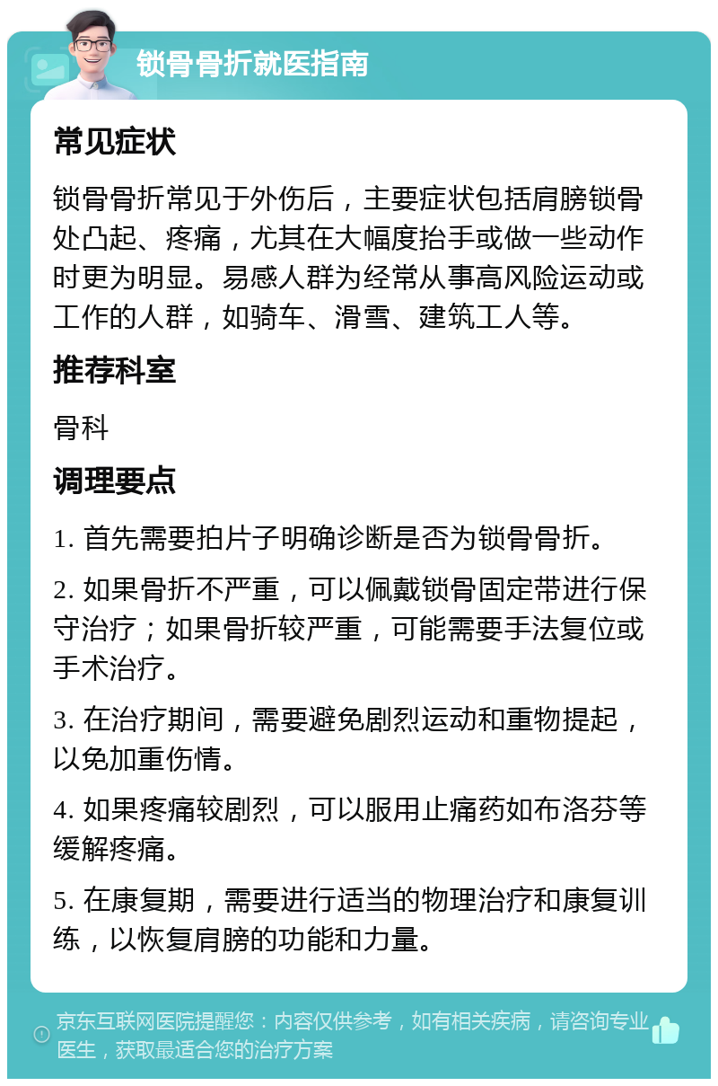 锁骨骨折就医指南 常见症状 锁骨骨折常见于外伤后，主要症状包括肩膀锁骨处凸起、疼痛，尤其在大幅度抬手或做一些动作时更为明显。易感人群为经常从事高风险运动或工作的人群，如骑车、滑雪、建筑工人等。 推荐科室 骨科 调理要点 1. 首先需要拍片子明确诊断是否为锁骨骨折。 2. 如果骨折不严重，可以佩戴锁骨固定带进行保守治疗；如果骨折较严重，可能需要手法复位或手术治疗。 3. 在治疗期间，需要避免剧烈运动和重物提起，以免加重伤情。 4. 如果疼痛较剧烈，可以服用止痛药如布洛芬等缓解疼痛。 5. 在康复期，需要进行适当的物理治疗和康复训练，以恢复肩膀的功能和力量。