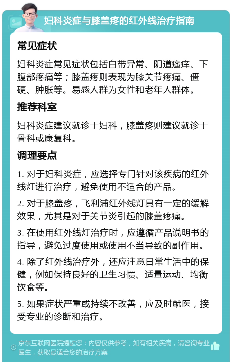 妇科炎症与膝盖疼的红外线治疗指南 常见症状 妇科炎症常见症状包括白带异常、阴道瘙痒、下腹部疼痛等；膝盖疼则表现为膝关节疼痛、僵硬、肿胀等。易感人群为女性和老年人群体。 推荐科室 妇科炎症建议就诊于妇科，膝盖疼则建议就诊于骨科或康复科。 调理要点 1. 对于妇科炎症，应选择专门针对该疾病的红外线灯进行治疗，避免使用不适合的产品。 2. 对于膝盖疼，飞利浦红外线灯具有一定的缓解效果，尤其是对于关节炎引起的膝盖疼痛。 3. 在使用红外线灯治疗时，应遵循产品说明书的指导，避免过度使用或使用不当导致的副作用。 4. 除了红外线治疗外，还应注意日常生活中的保健，例如保持良好的卫生习惯、适量运动、均衡饮食等。 5. 如果症状严重或持续不改善，应及时就医，接受专业的诊断和治疗。