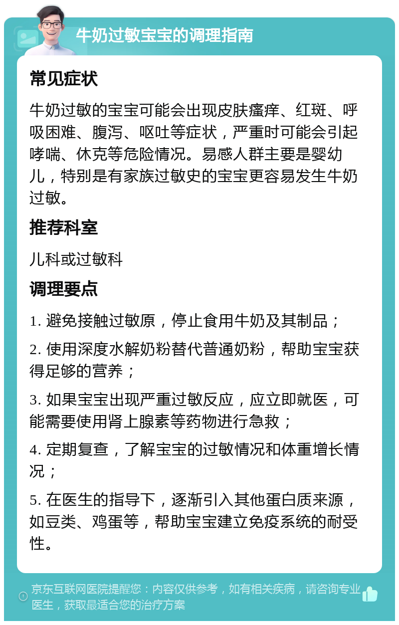 牛奶过敏宝宝的调理指南 常见症状 牛奶过敏的宝宝可能会出现皮肤瘙痒、红斑、呼吸困难、腹泻、呕吐等症状，严重时可能会引起哮喘、休克等危险情况。易感人群主要是婴幼儿，特别是有家族过敏史的宝宝更容易发生牛奶过敏。 推荐科室 儿科或过敏科 调理要点 1. 避免接触过敏原，停止食用牛奶及其制品； 2. 使用深度水解奶粉替代普通奶粉，帮助宝宝获得足够的营养； 3. 如果宝宝出现严重过敏反应，应立即就医，可能需要使用肾上腺素等药物进行急救； 4. 定期复查，了解宝宝的过敏情况和体重增长情况； 5. 在医生的指导下，逐渐引入其他蛋白质来源，如豆类、鸡蛋等，帮助宝宝建立免疫系统的耐受性。