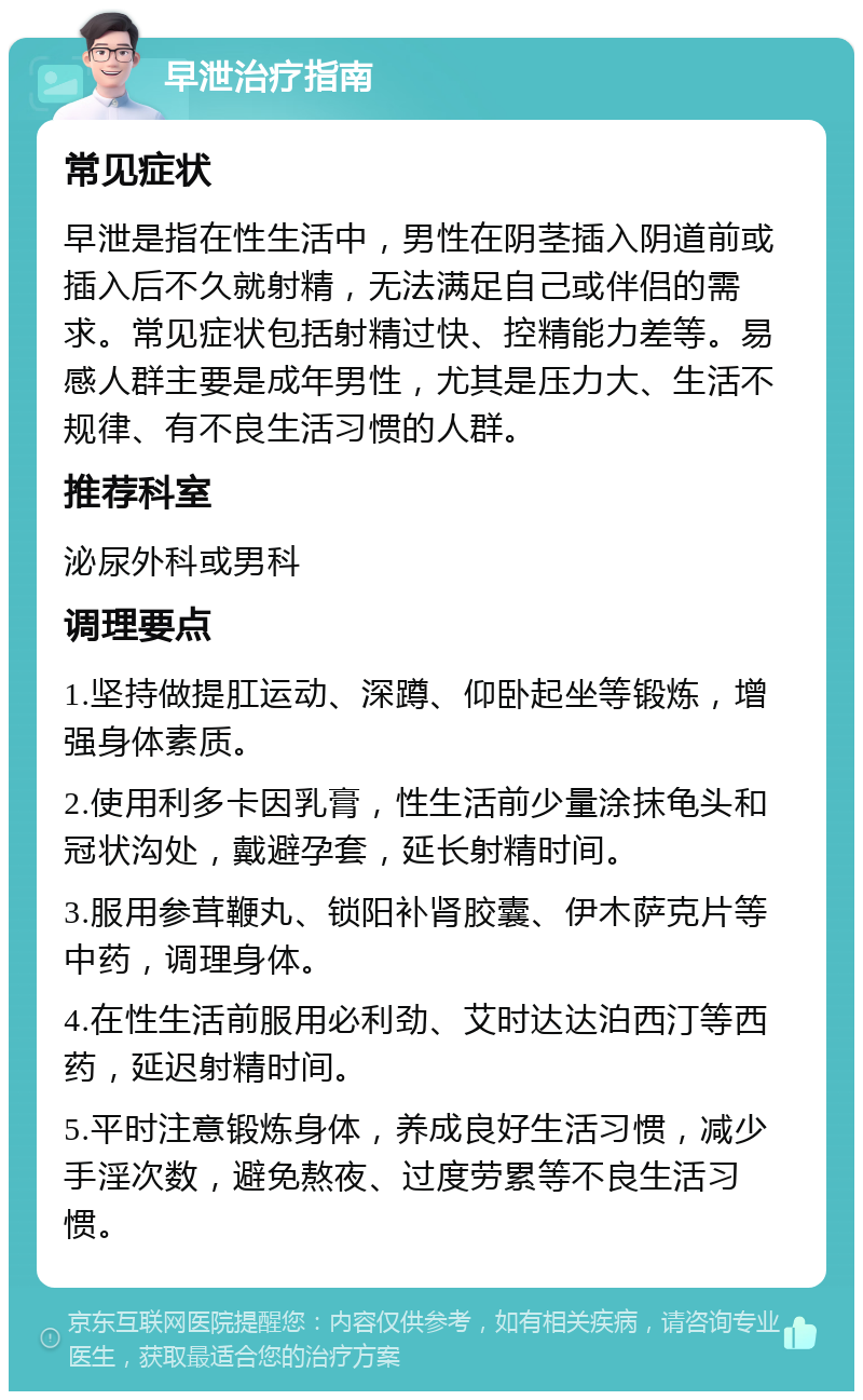 早泄治疗指南 常见症状 早泄是指在性生活中，男性在阴茎插入阴道前或插入后不久就射精，无法满足自己或伴侣的需求。常见症状包括射精过快、控精能力差等。易感人群主要是成年男性，尤其是压力大、生活不规律、有不良生活习惯的人群。 推荐科室 泌尿外科或男科 调理要点 1.坚持做提肛运动、深蹲、仰卧起坐等锻炼，增强身体素质。 2.使用利多卡因乳膏，性生活前少量涂抹龟头和冠状沟处，戴避孕套，延长射精时间。 3.服用参茸鞭丸、锁阳补肾胶囊、伊木萨克片等中药，调理身体。 4.在性生活前服用必利劲、艾时达达泊西汀等西药，延迟射精时间。 5.平时注意锻炼身体，养成良好生活习惯，减少手淫次数，避免熬夜、过度劳累等不良生活习惯。