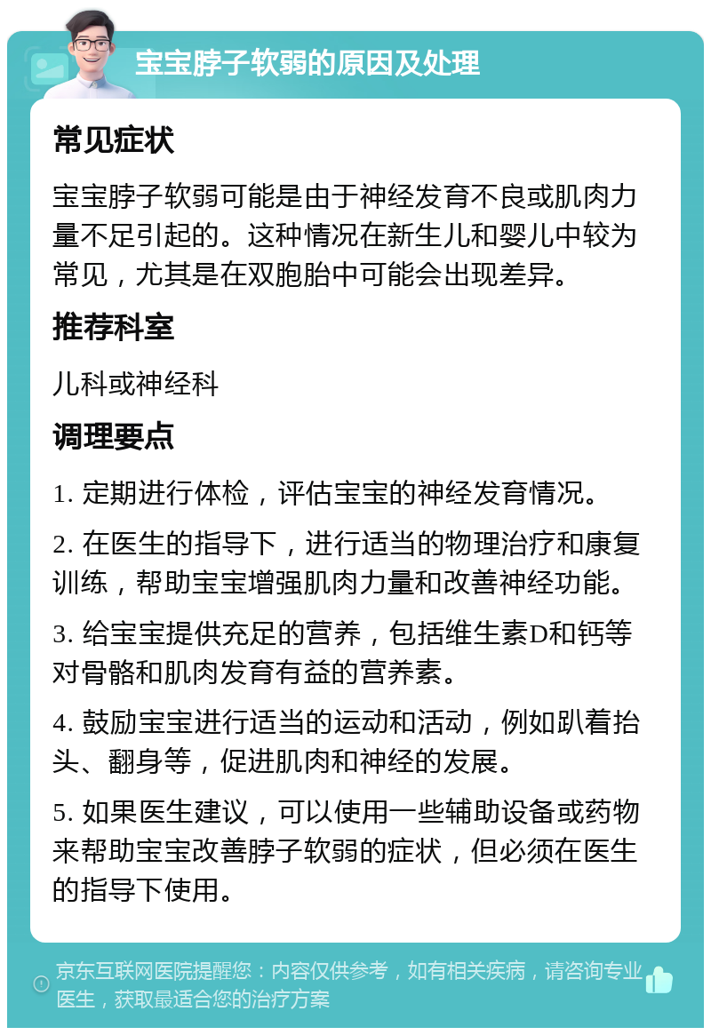 宝宝脖子软弱的原因及处理 常见症状 宝宝脖子软弱可能是由于神经发育不良或肌肉力量不足引起的。这种情况在新生儿和婴儿中较为常见，尤其是在双胞胎中可能会出现差异。 推荐科室 儿科或神经科 调理要点 1. 定期进行体检，评估宝宝的神经发育情况。 2. 在医生的指导下，进行适当的物理治疗和康复训练，帮助宝宝增强肌肉力量和改善神经功能。 3. 给宝宝提供充足的营养，包括维生素D和钙等对骨骼和肌肉发育有益的营养素。 4. 鼓励宝宝进行适当的运动和活动，例如趴着抬头、翻身等，促进肌肉和神经的发展。 5. 如果医生建议，可以使用一些辅助设备或药物来帮助宝宝改善脖子软弱的症状，但必须在医生的指导下使用。