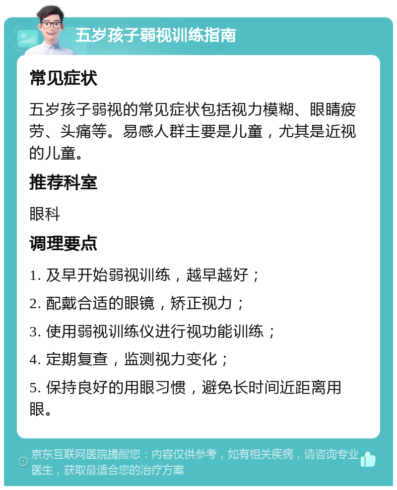 五岁孩子弱视训练指南 常见症状 五岁孩子弱视的常见症状包括视力模糊、眼睛疲劳、头痛等。易感人群主要是儿童，尤其是近视的儿童。 推荐科室 眼科 调理要点 1. 及早开始弱视训练，越早越好； 2. 配戴合适的眼镜，矫正视力； 3. 使用弱视训练仪进行视功能训练； 4. 定期复查，监测视力变化； 5. 保持良好的用眼习惯，避免长时间近距离用眼。