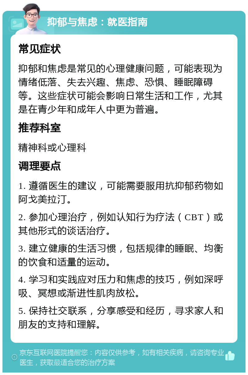 抑郁与焦虑：就医指南 常见症状 抑郁和焦虑是常见的心理健康问题，可能表现为情绪低落、失去兴趣、焦虑、恐惧、睡眠障碍等。这些症状可能会影响日常生活和工作，尤其是在青少年和成年人中更为普遍。 推荐科室 精神科或心理科 调理要点 1. 遵循医生的建议，可能需要服用抗抑郁药物如阿戈美拉汀。 2. 参加心理治疗，例如认知行为疗法（CBT）或其他形式的谈话治疗。 3. 建立健康的生活习惯，包括规律的睡眠、均衡的饮食和适量的运动。 4. 学习和实践应对压力和焦虑的技巧，例如深呼吸、冥想或渐进性肌肉放松。 5. 保持社交联系，分享感受和经历，寻求家人和朋友的支持和理解。