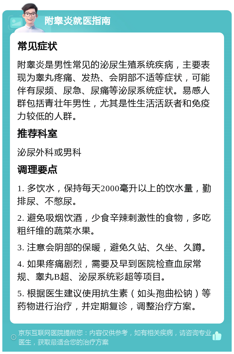 附睾炎就医指南 常见症状 附睾炎是男性常见的泌尿生殖系统疾病，主要表现为睾丸疼痛、发热、会阴部不适等症状，可能伴有尿频、尿急、尿痛等泌尿系统症状。易感人群包括青壮年男性，尤其是性生活活跃者和免疫力较低的人群。 推荐科室 泌尿外科或男科 调理要点 1. 多饮水，保持每天2000毫升以上的饮水量，勤排尿、不憋尿。 2. 避免吸烟饮酒，少食辛辣刺激性的食物，多吃粗纤维的蔬菜水果。 3. 注意会阴部的保暖，避免久站、久坐、久蹲。 4. 如果疼痛剧烈，需要及早到医院检查血尿常规、睾丸B超、泌尿系统彩超等项目。 5. 根据医生建议使用抗生素（如头孢曲松钠）等药物进行治疗，并定期复诊，调整治疗方案。