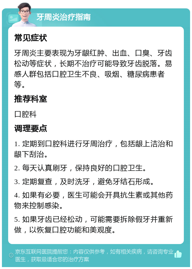 牙周炎治疗指南 常见症状 牙周炎主要表现为牙龈红肿、出血、口臭、牙齿松动等症状，长期不治疗可能导致牙齿脱落。易感人群包括口腔卫生不良、吸烟、糖尿病患者等。 推荐科室 口腔科 调理要点 1. 定期到口腔科进行牙周治疗，包括龈上洁治和龈下刮治。 2. 每天认真刷牙，保持良好的口腔卫生。 3. 定期复查，及时洗牙，避免牙结石形成。 4. 如果有必要，医生可能会开具抗生素或其他药物来控制感染。 5. 如果牙齿已经松动，可能需要拆除假牙并重新做，以恢复口腔功能和美观度。