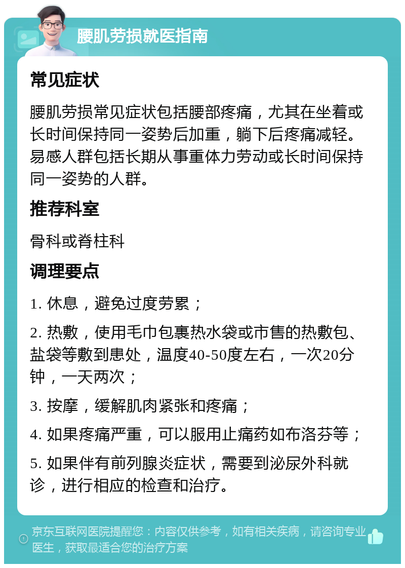 腰肌劳损就医指南 常见症状 腰肌劳损常见症状包括腰部疼痛，尤其在坐着或长时间保持同一姿势后加重，躺下后疼痛减轻。易感人群包括长期从事重体力劳动或长时间保持同一姿势的人群。 推荐科室 骨科或脊柱科 调理要点 1. 休息，避免过度劳累； 2. 热敷，使用毛巾包裹热水袋或市售的热敷包、盐袋等敷到患处，温度40-50度左右，一次20分钟，一天两次； 3. 按摩，缓解肌肉紧张和疼痛； 4. 如果疼痛严重，可以服用止痛药如布洛芬等； 5. 如果伴有前列腺炎症状，需要到泌尿外科就诊，进行相应的检查和治疗。