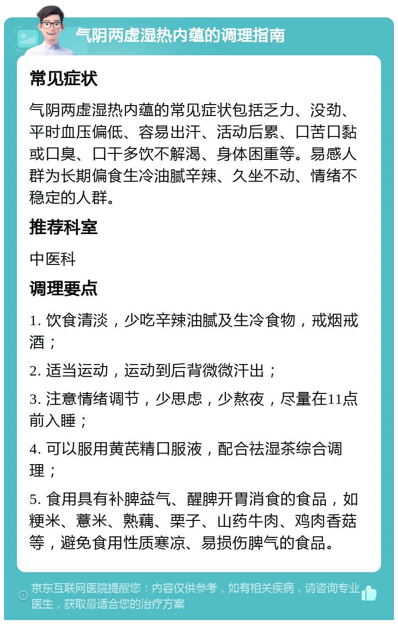 气阴两虚湿热内蕴的调理指南 常见症状 气阴两虚湿热内蕴的常见症状包括乏力、没劲、平时血压偏低、容易出汗、活动后累、口苦口黏或口臭、口干多饮不解渴、身体困重等。易感人群为长期偏食生冷油腻辛辣、久坐不动、情绪不稳定的人群。 推荐科室 中医科 调理要点 1. 饮食清淡，少吃辛辣油腻及生冷食物，戒烟戒酒； 2. 适当运动，运动到后背微微汗出； 3. 注意情绪调节，少思虑，少熬夜，尽量在11点前入睡； 4. 可以服用黄芪精口服液，配合祛湿茶综合调理； 5. 食用具有补脾益气、醒脾开胃消食的食品，如粳米、薏米、熟藕、栗子、山药牛肉、鸡肉香菇等，避免食用性质寒凉、易损伤脾气的食品。