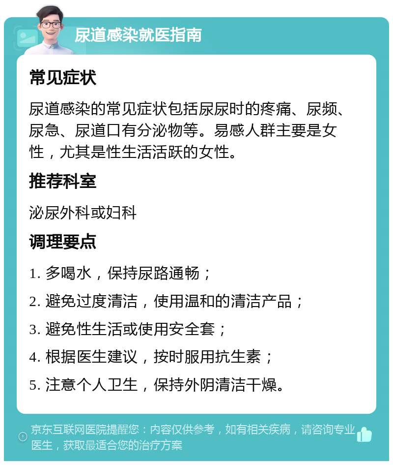 尿道感染就医指南 常见症状 尿道感染的常见症状包括尿尿时的疼痛、尿频、尿急、尿道口有分泌物等。易感人群主要是女性，尤其是性生活活跃的女性。 推荐科室 泌尿外科或妇科 调理要点 1. 多喝水，保持尿路通畅； 2. 避免过度清洁，使用温和的清洁产品； 3. 避免性生活或使用安全套； 4. 根据医生建议，按时服用抗生素； 5. 注意个人卫生，保持外阴清洁干燥。