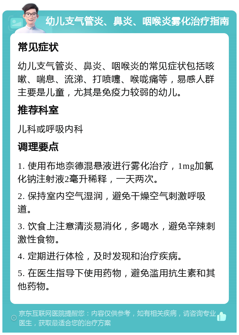 幼儿支气管炎、鼻炎、咽喉炎雾化治疗指南 常见症状 幼儿支气管炎、鼻炎、咽喉炎的常见症状包括咳嗽、喘息、流涕、打喷嚏、喉咙痛等，易感人群主要是儿童，尤其是免疫力较弱的幼儿。 推荐科室 儿科或呼吸内科 调理要点 1. 使用布地奈德混悬液进行雾化治疗，1mg加氯化钠注射液2毫升稀释，一天两次。 2. 保持室内空气湿润，避免干燥空气刺激呼吸道。 3. 饮食上注意清淡易消化，多喝水，避免辛辣刺激性食物。 4. 定期进行体检，及时发现和治疗疾病。 5. 在医生指导下使用药物，避免滥用抗生素和其他药物。