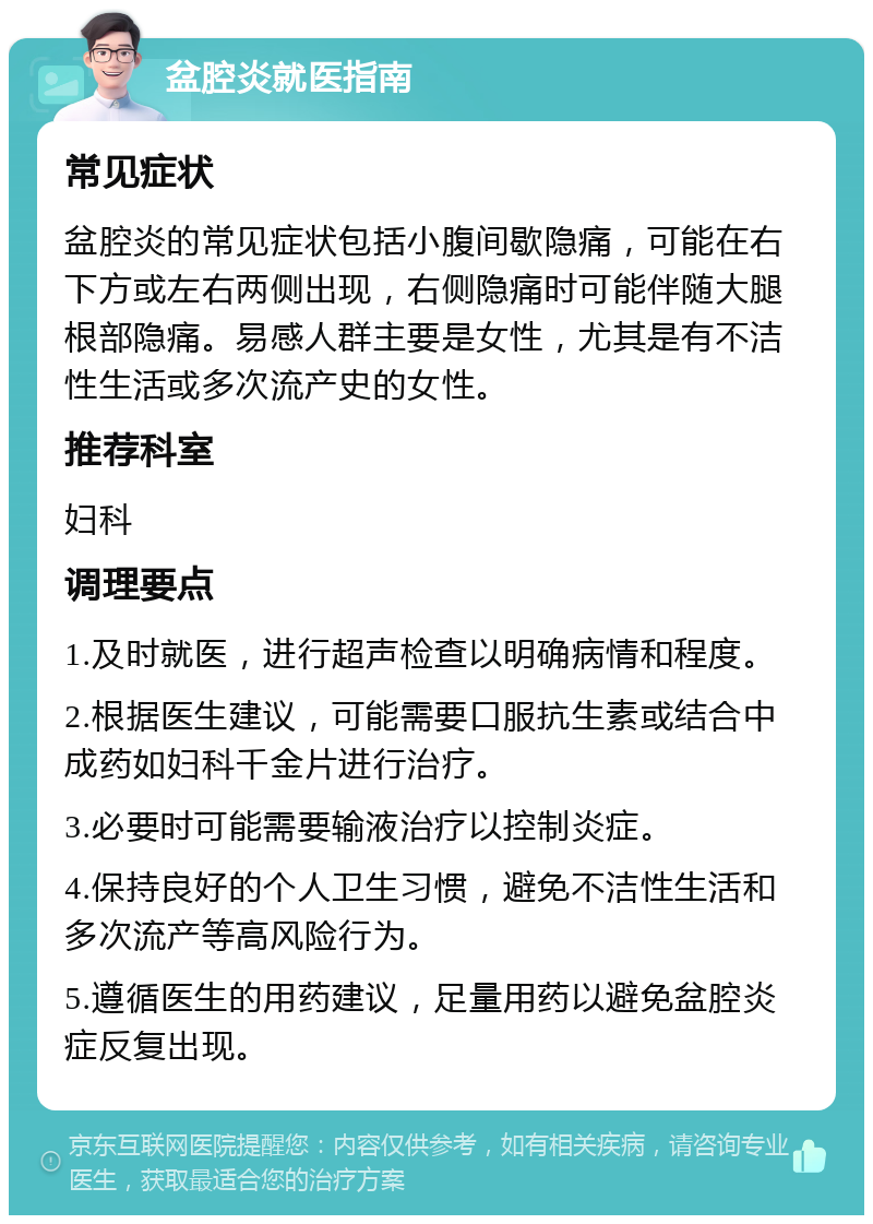 盆腔炎就医指南 常见症状 盆腔炎的常见症状包括小腹间歇隐痛，可能在右下方或左右两侧出现，右侧隐痛时可能伴随大腿根部隐痛。易感人群主要是女性，尤其是有不洁性生活或多次流产史的女性。 推荐科室 妇科 调理要点 1.及时就医，进行超声检查以明确病情和程度。 2.根据医生建议，可能需要口服抗生素或结合中成药如妇科千金片进行治疗。 3.必要时可能需要输液治疗以控制炎症。 4.保持良好的个人卫生习惯，避免不洁性生活和多次流产等高风险行为。 5.遵循医生的用药建议，足量用药以避免盆腔炎症反复出现。