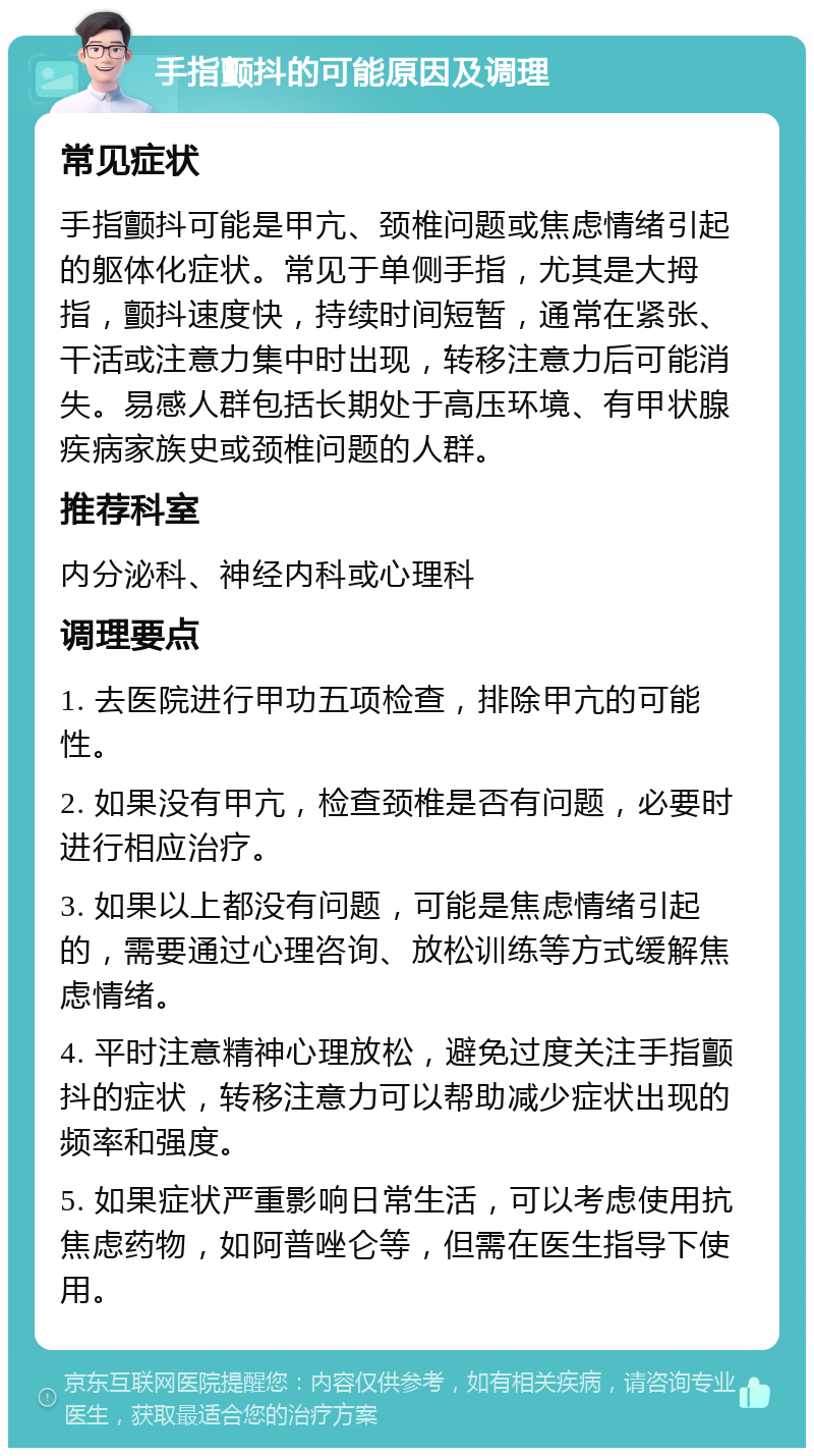 手指颤抖的可能原因及调理 常见症状 手指颤抖可能是甲亢、颈椎问题或焦虑情绪引起的躯体化症状。常见于单侧手指，尤其是大拇指，颤抖速度快，持续时间短暂，通常在紧张、干活或注意力集中时出现，转移注意力后可能消失。易感人群包括长期处于高压环境、有甲状腺疾病家族史或颈椎问题的人群。 推荐科室 内分泌科、神经内科或心理科 调理要点 1. 去医院进行甲功五项检查，排除甲亢的可能性。 2. 如果没有甲亢，检查颈椎是否有问题，必要时进行相应治疗。 3. 如果以上都没有问题，可能是焦虑情绪引起的，需要通过心理咨询、放松训练等方式缓解焦虑情绪。 4. 平时注意精神心理放松，避免过度关注手指颤抖的症状，转移注意力可以帮助减少症状出现的频率和强度。 5. 如果症状严重影响日常生活，可以考虑使用抗焦虑药物，如阿普唑仑等，但需在医生指导下使用。