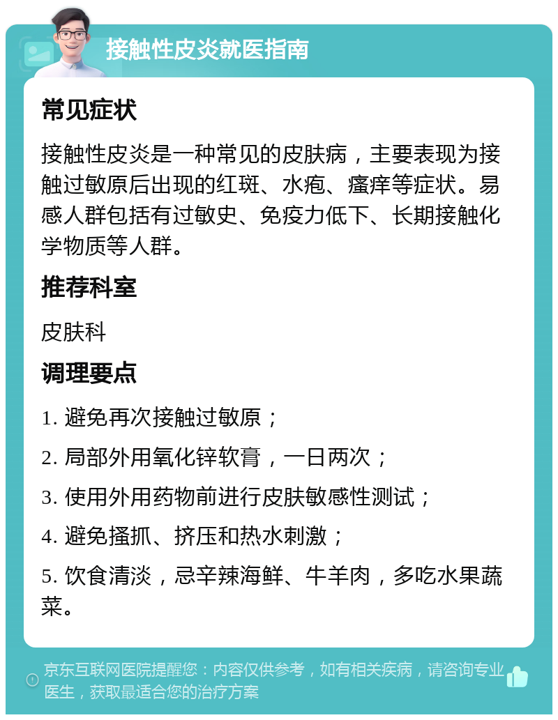 接触性皮炎就医指南 常见症状 接触性皮炎是一种常见的皮肤病，主要表现为接触过敏原后出现的红斑、水疱、瘙痒等症状。易感人群包括有过敏史、免疫力低下、长期接触化学物质等人群。 推荐科室 皮肤科 调理要点 1. 避免再次接触过敏原； 2. 局部外用氧化锌软膏，一日两次； 3. 使用外用药物前进行皮肤敏感性测试； 4. 避免搔抓、挤压和热水刺激； 5. 饮食清淡，忌辛辣海鲜、牛羊肉，多吃水果蔬菜。